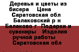 Деревья и цветы из бисера  › Цена ­ 600 - Саратовская обл., Балаковский р-н, Балаково г. Подарки и сувениры » Изделия ручной работы   . Саратовская обл.